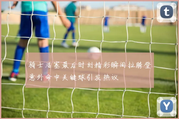 骑士活塞最后时刻精彩瞬间拉胯登意外命中关键球引发热议