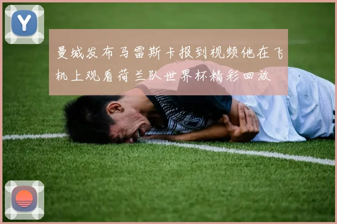 曼城发布马雷斯卡报到视频他在飞机上观看荷兰队世界杯精彩回放