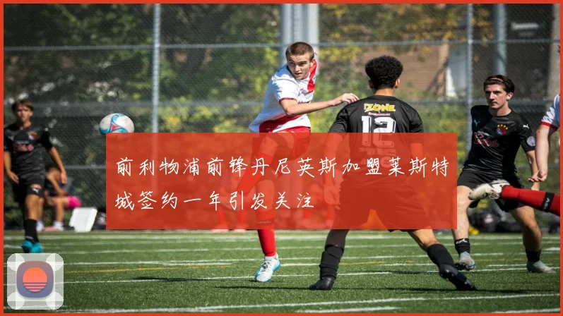 前利物浦前锋丹尼英斯加盟莱斯特城签约一年引发关注