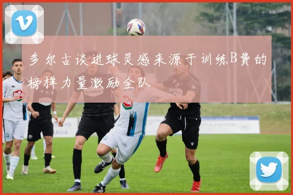 多尔古谈进球灵感来源于训练B费的榜样力量激励全队