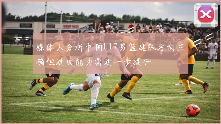 媒体人分析中国U17男篮建队方向正确但进攻能力需进一步提升