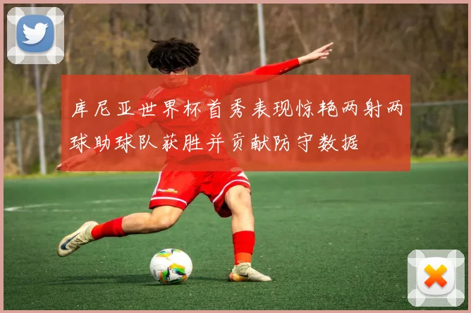 库尼亚世界杯首秀表现惊艳两射两球助球队获胜并贡献防守数据