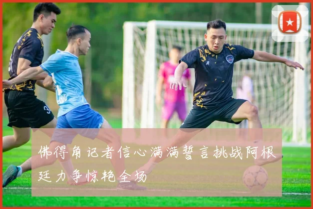 佛得角记者信心满满誓言挑战阿根廷力争惊艳全场