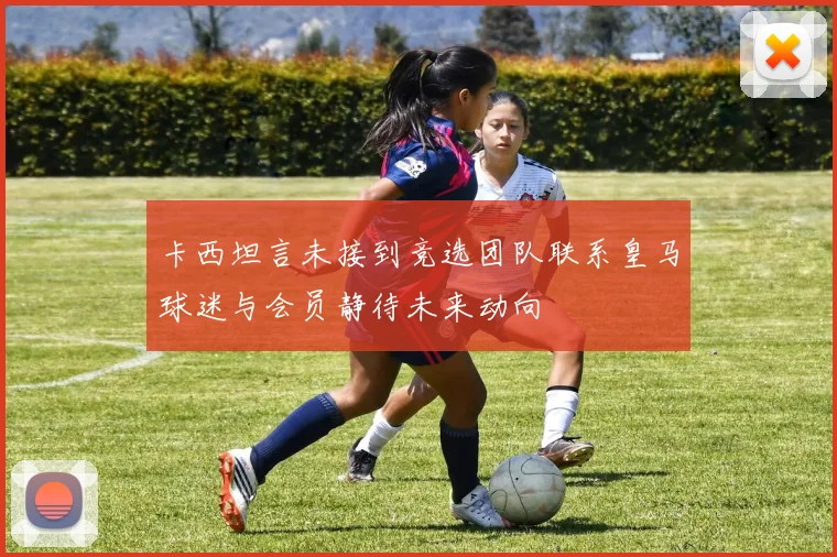 卡西坦言未接到竞选团队联系皇马球迷与会员静待未来动向