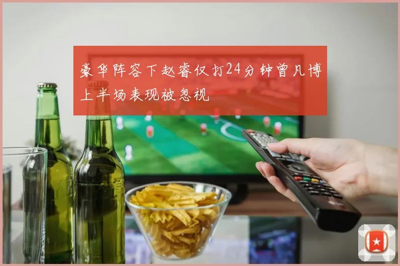 豪华阵容下赵睿仅打24分钟曾凡博上半场表现被忽视