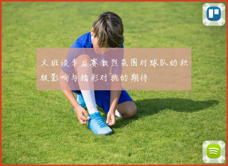 文班谈季后赛激烈氛围对球队的积极影响与精彩对抗的期待