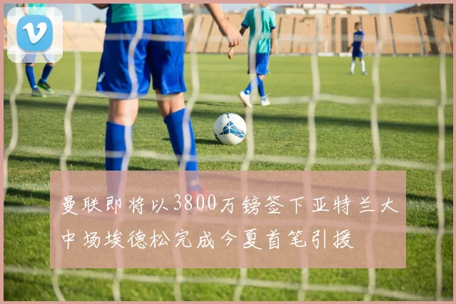 曼联即将以3800万镑签下亚特兰大中场埃德松完成今夏首笔引援