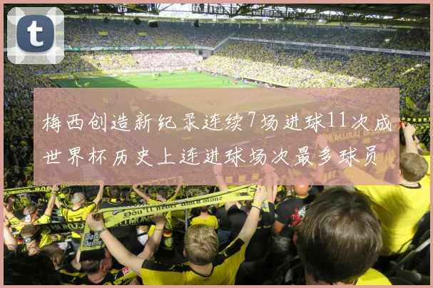梅西创造新纪录连续7场进球11次成世界杯历史上连进球场次最多球员