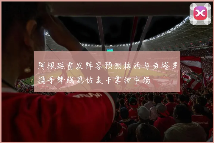 阿根廷首发阵容预测梅西与劳塔罗携手锋线恩佐麦卡掌控中场