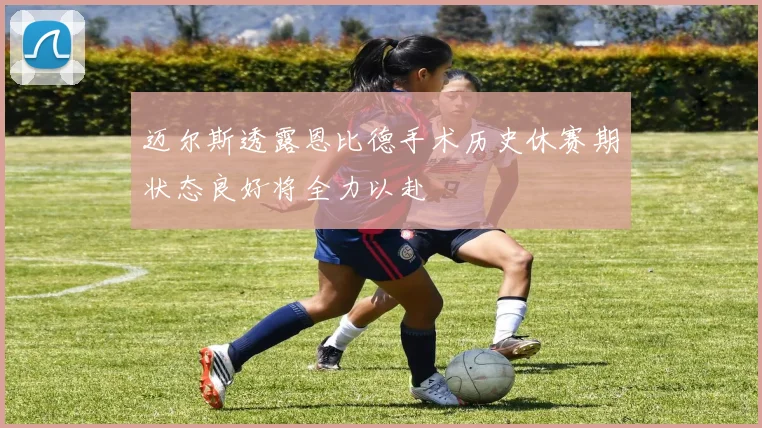 迈尔斯透露恩比德手术历史休赛期状态良好将全力以赴