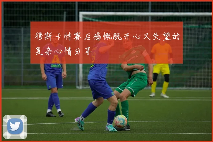 穆斯卡特赛后感慨既开心又失望的复杂心情分享