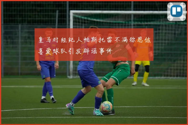 皇马对经纪人帕斯托雷不满称恩佐喜爱球队引发辟谣事件